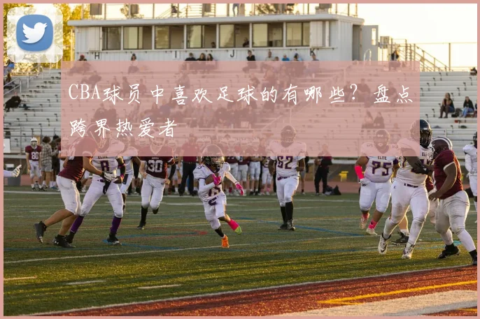 CBA球员中喜欢足球的有哪些？盘点跨界热爱者