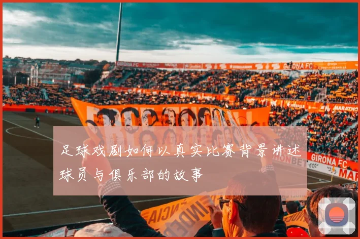 足球戏剧如何以真实比赛背景讲述球员与俱乐部的故事