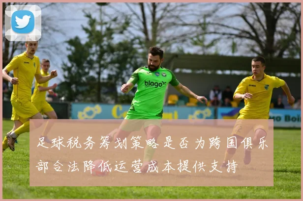 足球税务筹划策略是否为跨国俱乐部合法降低运营成本提供支持